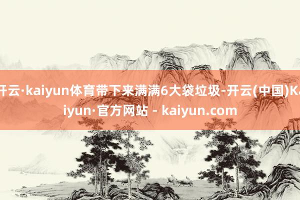 开云·kaiyun体育带下来满满6大袋垃圾-开云(中国)Kaiyun·官方网站 - kaiyun.com