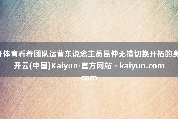 云开体育看着团队运营东说念主员昆仲无措切换开拓的身影-开云(中国)Kaiyun·官方网站 - kaiyun.com