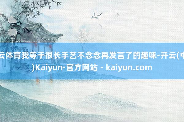 开云体育我等于很长手艺不念念再发言了的趣味-开云(中国)Kaiyun·官方网站 - kaiyun.com