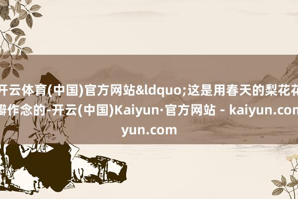 开云体育(中国)官方网站&ldquo;这是用春天的梨花花瓣作念的-开云(中国)Kaiyun·官方网站 - kaiyun.com