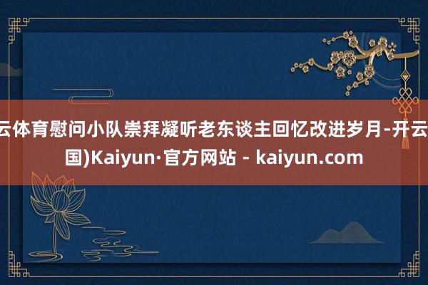 开云体育慰问小队崇拜凝听老东谈主回忆改进岁月-开云(中国)Kaiyun·官方网站 - kaiyun.com