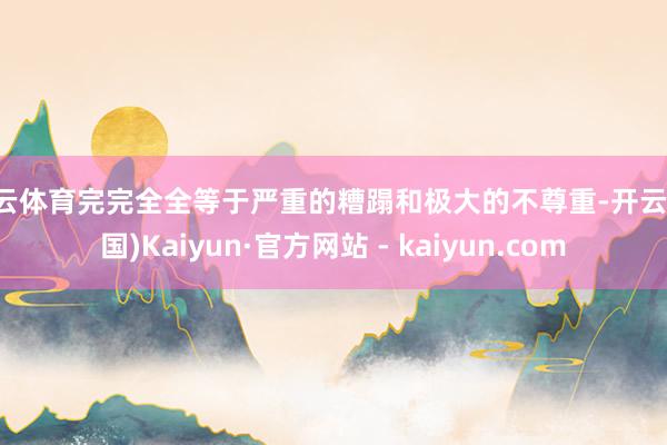 开云体育完完全全等于严重的糟蹋和极大的不尊重-开云(中国)Kaiyun·官方网站 - kaiyun.com