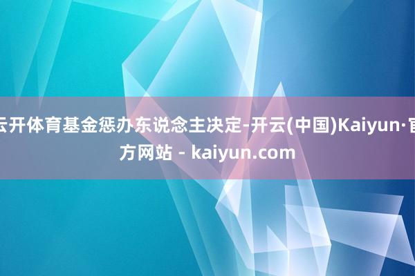 云开体育基金惩办东说念主决定-开云(中国)Kaiyun·官方网站 - kaiyun.com