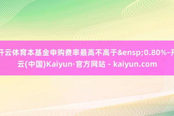 开云体育本基金申购费率最高不高于&ensp;0.80%-开云(中国)Kaiyun·官方网站 - kaiyun.com