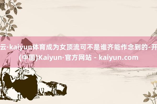 开云·kaiyun体育成为女顶流可不是谁齐能作念到的-开云(中国)Kaiyun·官方网站 - kaiyun.com
