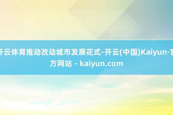 开云体育推动改动城市发展花式-开云(中国)Kaiyun·官方网站 - kaiyun.com