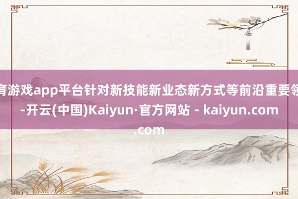 体育游戏app平台针对新技能新业态新方式等前沿重要领域-开云(中国)Kaiyun·官方网站 - kaiyun.com
