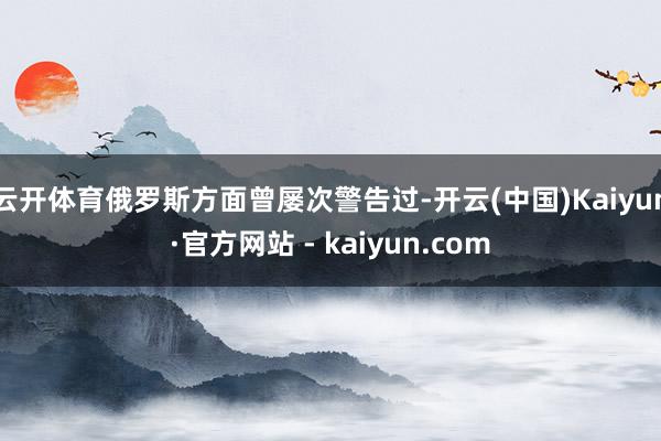 云开体育俄罗斯方面曾屡次警告过-开云(中国)Kaiyun·官方网站 - kaiyun.com