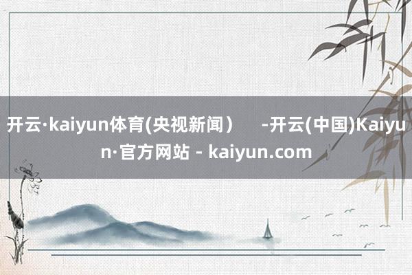 开云·kaiyun体育(央视新闻）    -开云(中国)Kaiyun·官方网站 - kaiyun.com