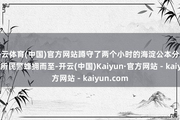 开云体育(中国)官方网站蹲守了两个小时的海淀公本分局田村派出所民警蜂拥而至-开云(中国)Kaiyun·官方网站 - kaiyun.com