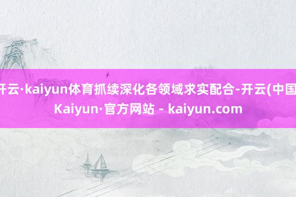 开云·kaiyun体育抓续深化各领域求实配合-开云(中国)Kaiyun·官方网站 - kaiyun.com