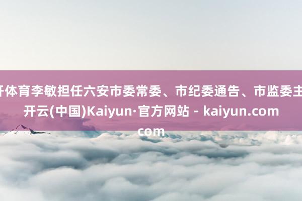 云开体育李敏担任六安市委常委、市纪委通告、市监委主任-开云(中国)Kaiyun·官方网站 - kaiyun.com