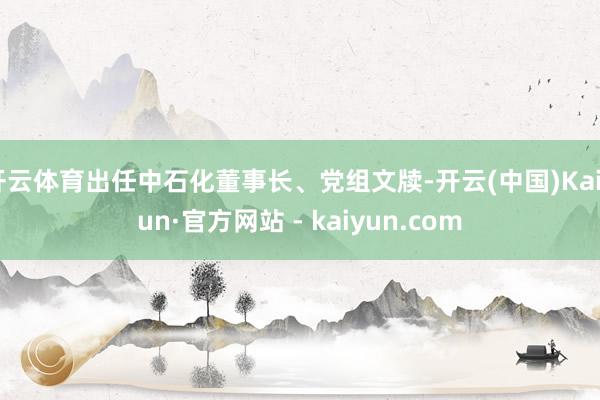 开云体育出任中石化董事长、党组文牍-开云(中国)Kaiyun·官方网站 - kaiyun.com