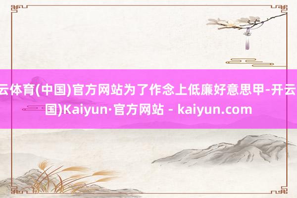开云体育(中国)官方网站为了作念上低廉好意思甲-开云(中国)Kaiyun·官方网站 - kaiyun.com