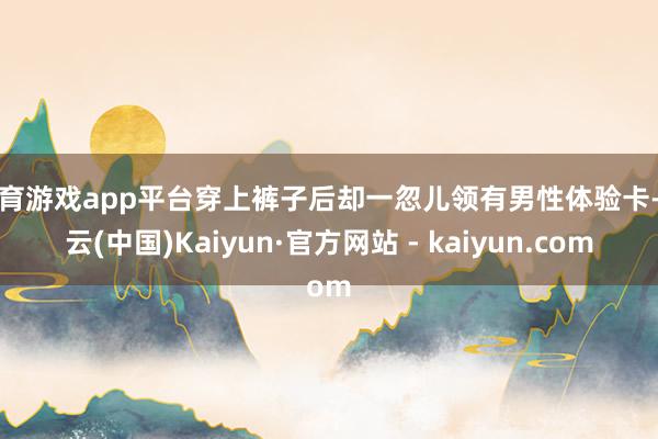 体育游戏app平台穿上裤子后却一忽儿领有男性体验卡-开云(中国)Kaiyun·官方网站 - kaiyun.com