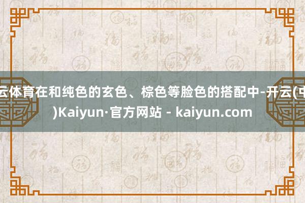 开云体育在和纯色的玄色、棕色等脸色的搭配中-开云(中国)Kaiyun·官方网站 - kaiyun.com