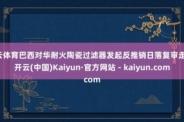 开云体育巴西对华耐火陶瓷过滤器发起反推销日落复审走访-开云(中国)Kaiyun·官方网站 - kaiyun.com