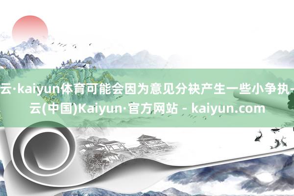 开云·kaiyun体育可能会因为意见分袂产生一些小争执-开云(中国)Kaiyun·官方网站 - kaiyun.com