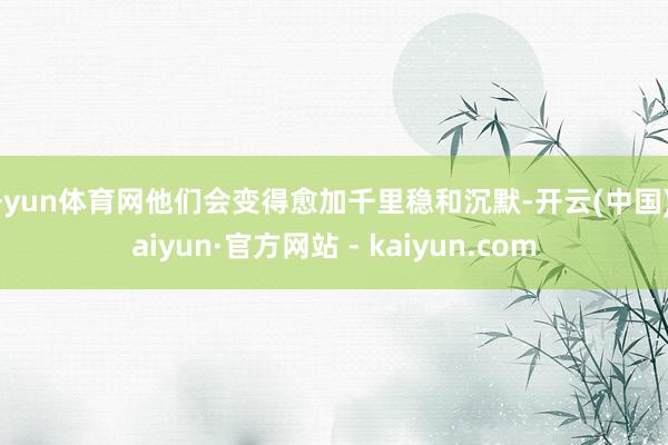 开yun体育网他们会变得愈加千里稳和沉默-开云(中国)Kaiyun·官方网站 - kaiyun.com