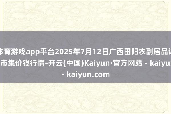 体育游戏app平台2025年7月12日广西田阳农副居品详细批发市集价钱行情-开云(中国)Kaiyun·官方网站 - kaiyun.com
