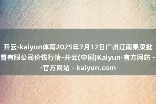 开云·kaiyun体育2025年7月12日广州江南果菜批发市集预备处置有限公司价钱行情-开云(中国)Kaiyun·官方网站 - kaiyun.com