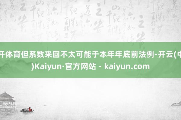 云开体育但系数来回不太可能于本年年底前法例-开云(中国)Kaiyun·官方网站 - kaiyun.com
