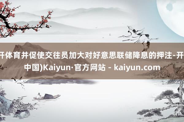 云开体育并促使交往员加大对好意思联储降息的押注-开云(中国)Kaiyun·官方网站 - kaiyun.com
