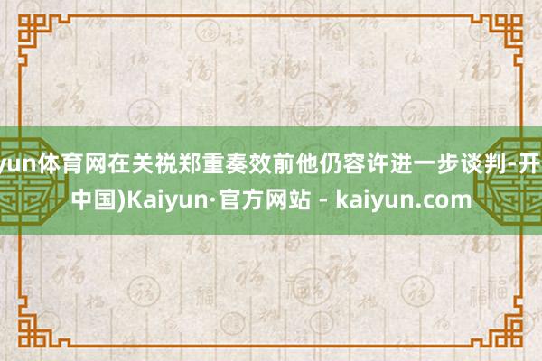 开yun体育网在关祱郑重奏效前他仍容许进一步谈判-开云(中国)Kaiyun·官方网站 - kaiyun.com