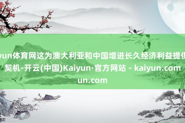开yun体育网这为澳大利亚和中国增进长久经济利益提供了契机-开云(中国)Kaiyun·官方网站 - kaiyun.com