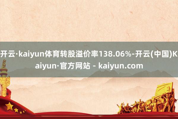 开云·kaiyun体育转股溢价率138.06%-开云(中国)Kaiyun·官方网站 - kaiyun.com