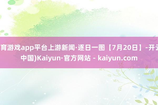 体育游戏app平台上游新闻·逐日一图【7月20日】-开云(中国)Kaiyun·官方网站 - kaiyun.com