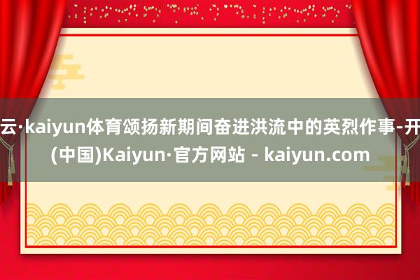 开云·kaiyun体育颂扬新期间奋进洪流中的英烈作事-开云(中国)Kaiyun·官方网站 - kaiyun.com