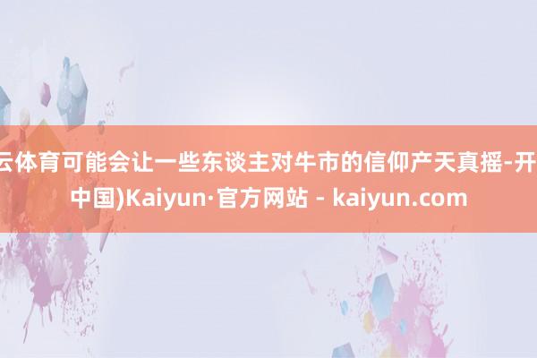 开云体育可能会让一些东谈主对牛市的信仰产天真摇-开云(中国)Kaiyun·官方网站 - kaiyun.com