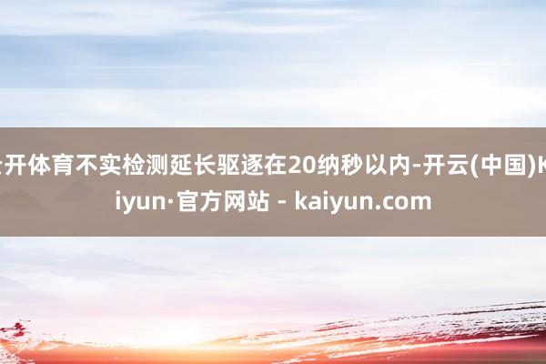 云开体育不实检测延长驱逐在20纳秒以内-开云(中国)Kaiyun·官方网站 - kaiyun.com