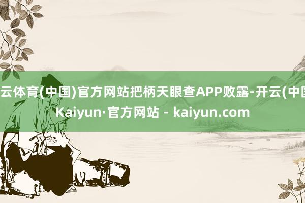 开云体育(中国)官方网站把柄天眼查APP败露-开云(中国)Kaiyun·官方网站 - kaiyun.com