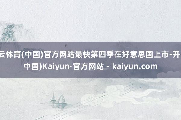 开云体育(中国)官方网站最快第四季在好意思国上市-开云(中国)Kaiyun·官方网站 - kaiyun.com