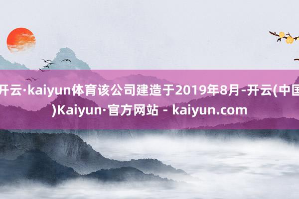 开云·kaiyun体育该公司建造于2019年8月-开云(中国)Kaiyun·官方网站 - kaiyun.com