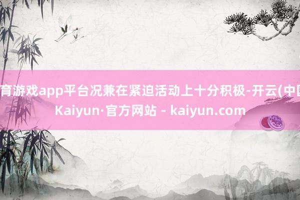 体育游戏app平台况兼在紧迫活动上十分积极-开云(中国)Kaiyun·官方网站 - kaiyun.com