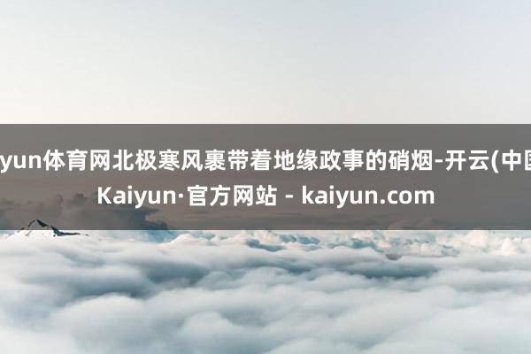 开yun体育网北极寒风裹带着地缘政事的硝烟-开云(中国)Kaiyun·官方网站 - kaiyun.com