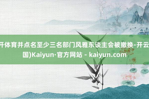 云开体育并点名至少三名部门风雅东谈主会被撤换-开云(中国)Kaiyun·官方网站 - kaiyun.com