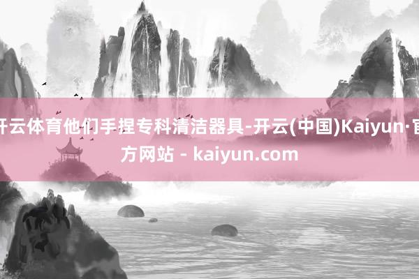 开云体育他们手捏专科清洁器具-开云(中国)Kaiyun·官方网站 - kaiyun.com