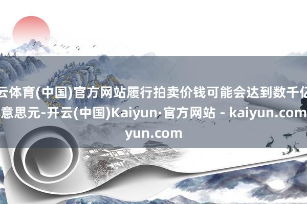 开云体育(中国)官方网站履行拍卖价钱可能会达到数千亿好意思元-开云(中国)Kaiyun·官方网站 - kaiyun.com