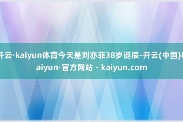 开云·kaiyun体育今天是刘亦菲38岁诞辰-开云(中国)Kaiyun·官方网站 - kaiyun.com