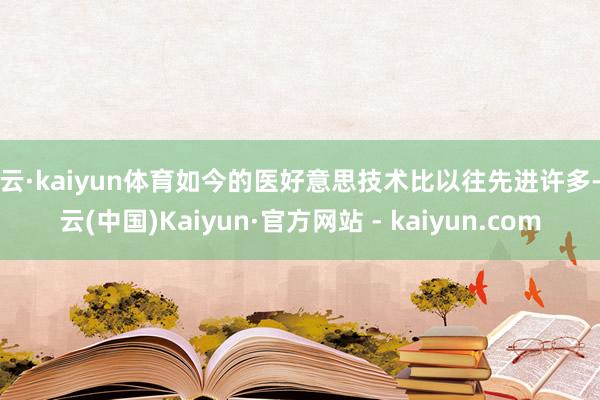 开云·kaiyun体育如今的医好意思技术比以往先进许多-开云(中国)Kaiyun·官方网站 - kaiyun.com