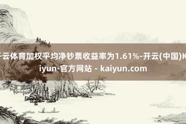 开云体育加权平均净钞票收益率为1.61%-开云(中国)Kaiyun·官方网站 - kaiyun.com