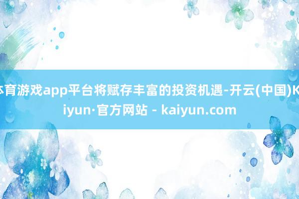 体育游戏app平台将赋存丰富的投资机遇-开云(中国)Kaiyun·官方网站 - kaiyun.com
