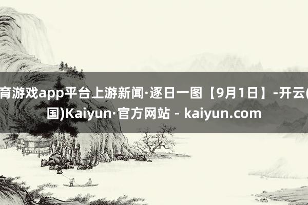 体育游戏app平台上游新闻·逐日一图【9月1日】-开云(中国)Kaiyun·官方网站 - kaiyun.com