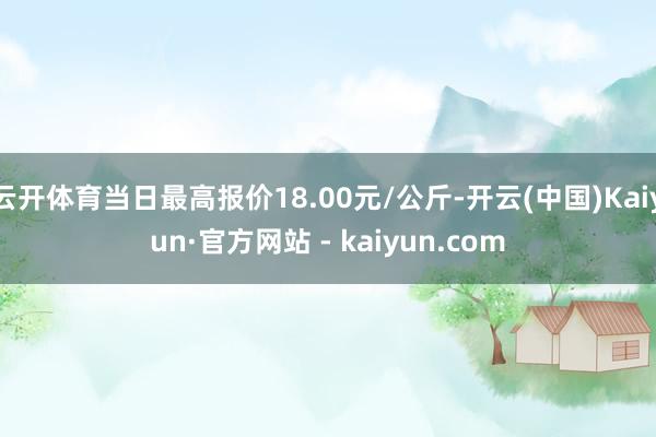 云开体育当日最高报价18.00元/公斤-开云(中国)Kaiyun·官方网站 - kaiyun.com