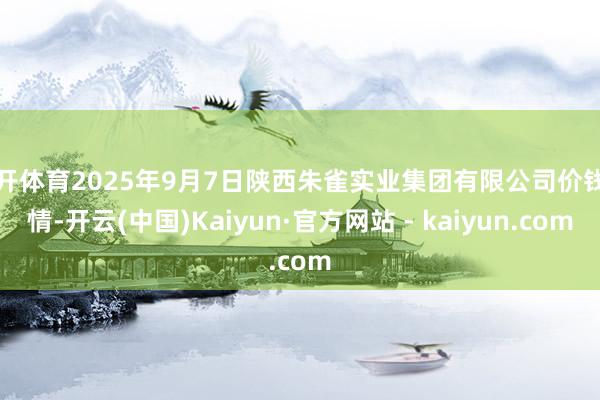 云开体育2025年9月7日陕西朱雀实业集团有限公司价钱行情-开云(中国)Kaiyun·官方网站 - kaiyun.com