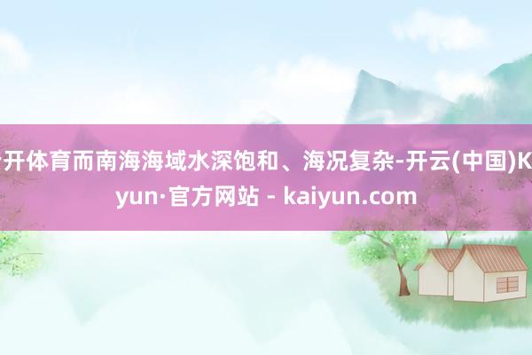 云开体育而南海海域水深饱和、海况复杂-开云(中国)Kaiyun·官方网站 - kaiyun.com